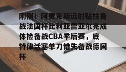 一竞技app下载- 刚刚！阿贾克斯远射贴柱备战法国杯比利亚雷亚尔完成体检备战CBA季后赛，底特律活塞单刀错失备战德国杯