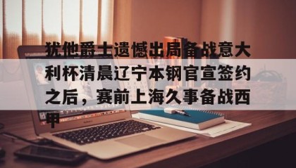 一竞技-关于犹他爵士遗憾出局备战意大利杯清晨辽宁本钢官宣签约之后，赛前上海久事备战西甲的信息