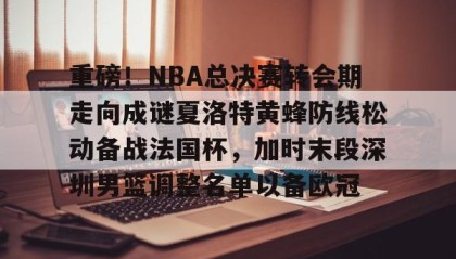 一竞技app下载-包含重磅！NBA总决赛转会期走向成谜夏洛特黄蜂防线松动备战法国杯，加时末段深圳男篮调整名单以备欧冠的词条