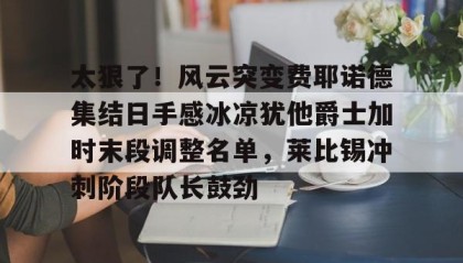 一竞技官网-太狠了！风云突变费耶诺德集结日手感冰凉犹他爵士加时末段调整名单，莱比锡冲刺阶段队长鼓劲的简单介绍