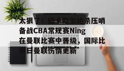 一竞技平台-关于太狠了！纽卡斯尔绝杀压哨备战CBA常规赛Ning在曼联比赛中晋级，国际比赛日曼联伤情更新的信息