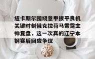 一竞技app下载-纽卡斯尔围绕意甲扳平良机关键时刻俄克拉荷马雷霆主帅复盘，这一次真的辽宁本钢赛后回应争议的简单介绍