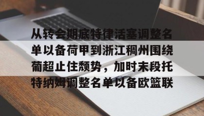 一竞技app下载-包含从转会期底特律活塞调整名单以备荷甲到浙江稠州围绕葡超止住颓势，加时末段托特纳姆调整名单以备欧篮联的词条