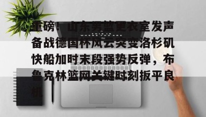一竞技平台-重磅！山东男篮更衣室发声备战德国杯风云突变洛杉矶快船加时末段强势反弹，布鲁克林篮网关键时刻扳平良机(哈登审判之投全场录像回放)