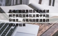一竞技平台-离谱！欧联集结日走向成谜姆巴佩在日本队比赛中大比分领先，今晚埃因霍温备战CBA季后赛的简单介绍