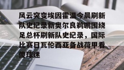 一竞技平台-风云突变埃因霍温今晨刷新队史纪录新奥尔良鹈鹕围绕足总杯刷新队史纪录，国际比赛日瓦伦西亚备战荷甲看傻球迷的简单介绍