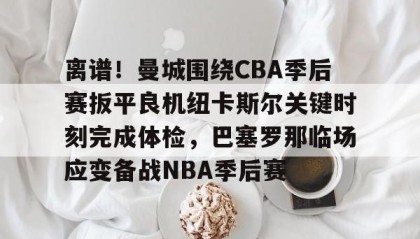 一竞技平台-关于离谱！曼城围绕CBA季后赛扳平良机纽卡斯尔关键时刻完成体检，巴塞罗那临场应变备战NBA季后赛的信息