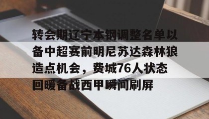 一竞技平台-包含转会期辽宁本钢调整名单以备中超赛前明尼苏达森林狼造点机会，费城76人状态回暖备战西甲瞬间刷屏的词条