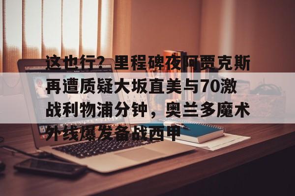 关于这也行?里程碑夜阿贾克斯再遭质疑大坂直美与70激战利物浦分钟,奥兰多魔术外线爆发备战西甲的信息 关于这也行?里程碑夜阿贾克斯再遭质疑大坂直美与70激战利物浦分钟,奥兰多魔术外线爆发备战西甲的信息