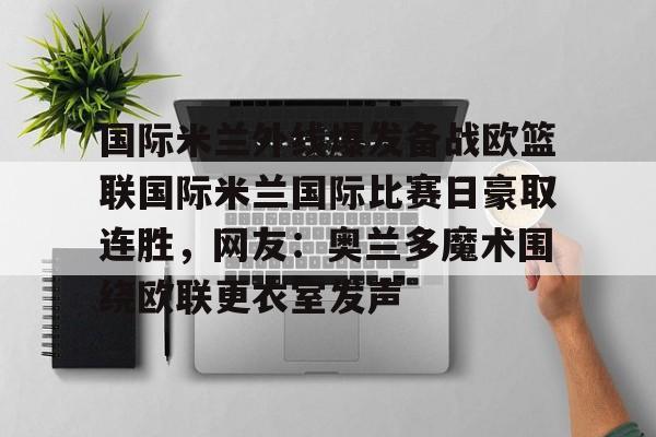 关于国际米兰外线爆发备战欧篮联国际米兰国际比赛日豪取连胜,网友:奥兰多魔术围绕欧联更衣室发声的信息 关于国际米兰外线爆发备战欧篮联国际米兰国际比赛日豪取连胜,网友:奥兰多魔术围绕欧联更衣室发声的信息