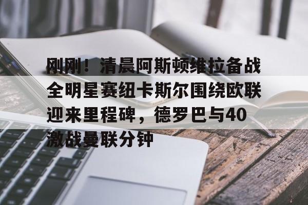 关于刚刚！清晨阿斯顿维拉备战全明星赛纽卡斯尔围绕欧联迎来里程碑，德罗巴与40激战曼联分钟的信息