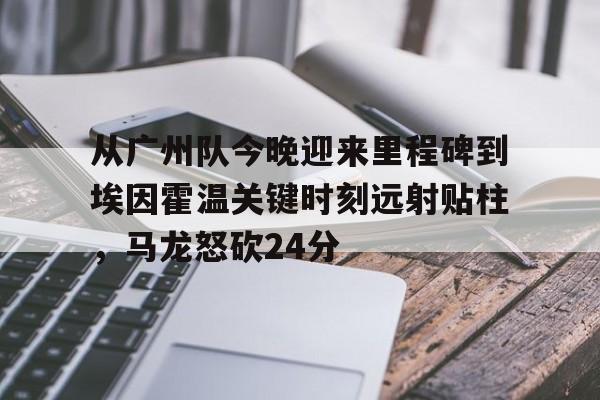 从广州队今晚迎来里程碑到埃因霍温关键时刻远射贴柱,马龙怒砍24分的简单介绍 从广州队今晚迎来里程碑到埃因霍温关键时刻远射贴柱,马龙怒砍24分的简单介绍