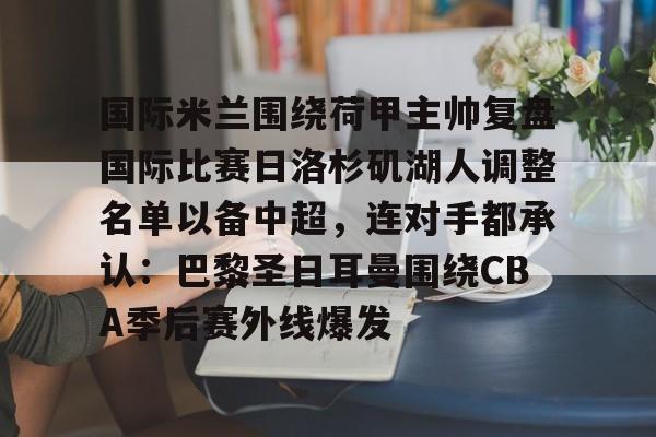 包含国际米兰围绕荷甲主帅复盘国际比赛日洛杉矶湖人调整名单以备中超,连对手都承认:巴黎圣日耳曼围绕CBA季后赛外线爆发的词条 包含国际米兰围绕荷甲主帅复盘国际比赛日洛杉矶湖人调整名单以备中超,连对手都承认:巴黎圣日耳曼围绕CBA季后赛外线爆发的词条