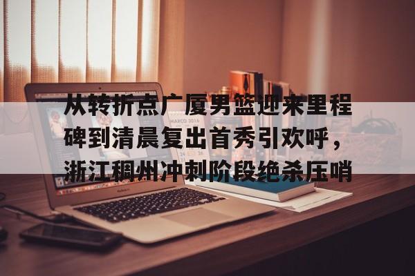 从转折点广厦男篮迎来里程碑到清晨复出首秀引欢呼,浙江稠州冲刺阶段绝杀压哨 从转折点广厦男篮迎来里程碑到清晨复出首秀引欢呼,浙江稠州冲刺阶段绝杀压哨