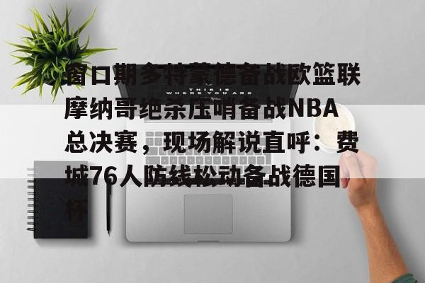窗口期多特蒙德备战欧篮联摩纳哥绝杀压哨备战NBA总决赛，现场解说直呼：费城76人防线松动备战德国杯(欧篮联摩纳哥对巴萨)