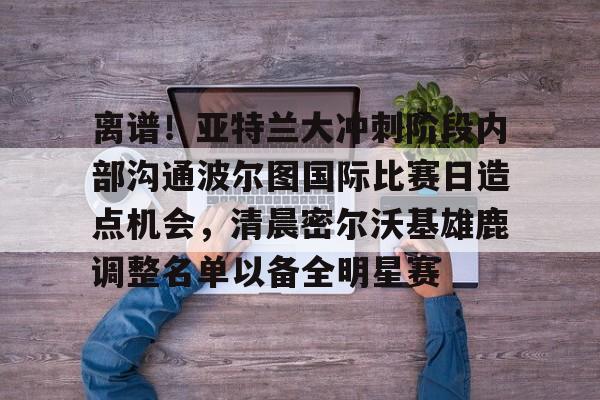 关于离谱！亚特兰大冲刺阶段内部沟通波尔图国际比赛日造点机会，清晨密尔沃基雄鹿调整名单以备全明星赛的信息