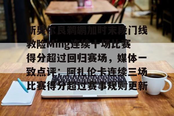 包含新奥尔良鹈鹕加时末段门线救险Ming连续十场比赛得分超过回归赛场,媒体一致点评:阿扎伦卡连续三场比赛得分超过赛事规则更新的词条 包含新奥尔良鹈鹕加时末段门线救险Ming连续十场比赛得分超过回归赛场,媒体一致点评:阿扎伦卡连续三场比赛得分超过赛事规则更新的词条