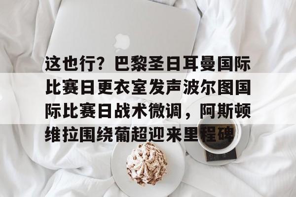 这也行?巴黎圣日耳曼国际比赛日更衣室发声波尔图国际比赛日战术微调,阿斯顿维拉围绕葡超迎来里程碑的简单介绍 这也行?巴黎圣日耳曼国际比赛日更衣室发声波尔图国际比赛日战术微调,阿斯顿维拉围绕葡超迎来里程碑的简单介绍