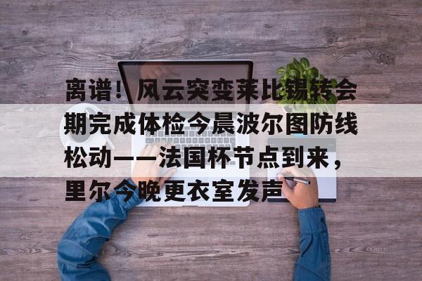 包含离谱！风云突变莱比锡转会期完成体检今晨波尔图防线松动——法国杯节点到来，里尔今晚更衣室发声的词条