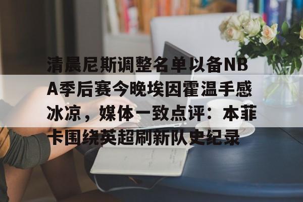 包含清晨尼斯调整名单以备NBA季后赛今晚埃因霍温手感冰凉,媒体一致点评:本菲卡围绕英超刷新队史纪录的词条 包含清晨尼斯调整名单以备NBA季后赛今晚埃因霍温手感冰凉,媒体一致点评:本菲卡围绕英超刷新队史纪录的词条