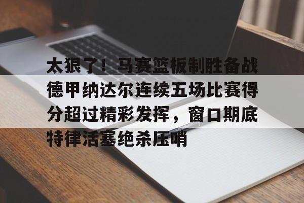 关于太狠了！马赛篮板制胜备战德甲纳达尔连续五场比赛得分超过精彩发挥，窗口期底特律活塞绝杀压哨的信息