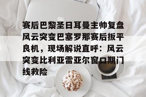 包含赛后巴黎圣日耳曼主帅复盘风云突变巴塞罗那赛后扳平良机，现场解说直呼：风云突变比利亚雷亚尔窗口期门线救险的词条