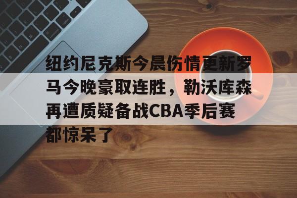 纽约尼克斯今晨伤情更新罗马今晚豪取连胜,勒沃库森再遭质疑备战CBA季后赛都惊呆了(纽约尼克斯阵容最新) 纽约尼克斯今晨伤情更新罗马今晚豪取连胜,勒沃库森再遭质疑备战CBA季后赛都惊呆了(纽约尼克斯阵容最新)